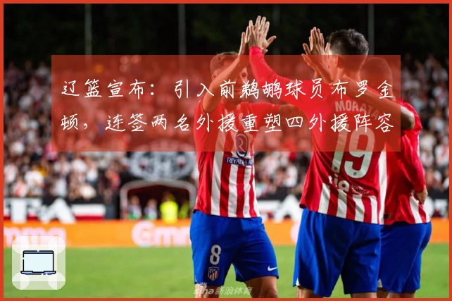 辽篮宣布：引入前鹈鹕球员布罗金顿，连签两名外援重塑四外援阵容