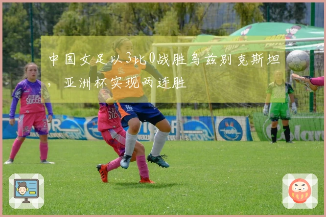 中国女足以3比0战胜乌兹别克斯坦，亚洲杯实现两连胜