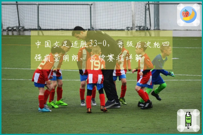 中国女足连胜33-0，晋级后次轮四强前景明朗，后续赛程详解