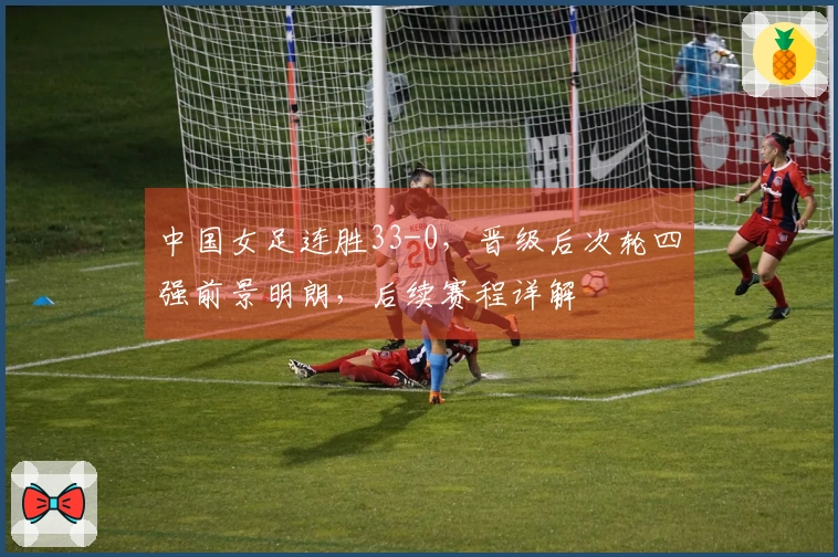 中国女足连胜33-0，晋级后次轮四强前景明朗，后续赛程详解