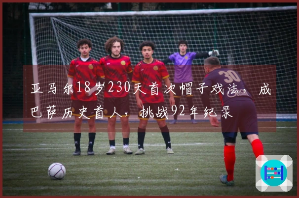亚马尔18岁230天首次帽子戏法，成巴萨历史首人，挑战92年纪录