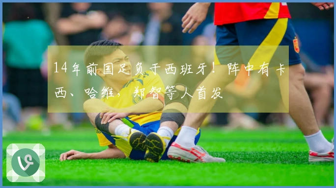 14年前国足负于西班牙！阵中有卡西、哈维，郑智等人首发