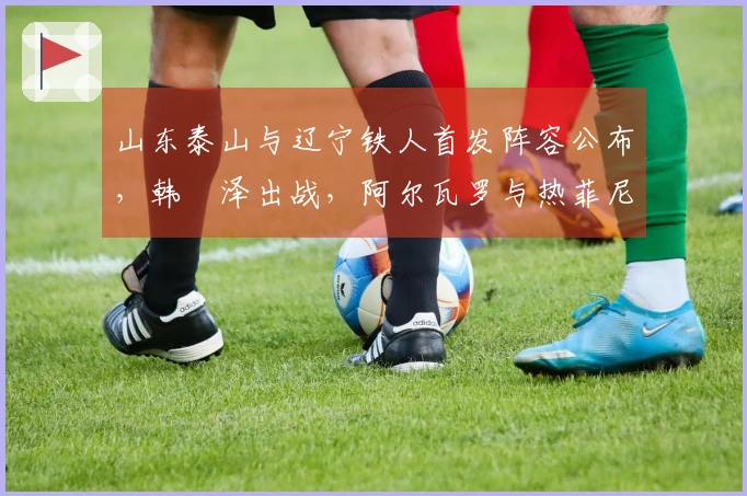 山东泰山与辽宁铁人首发阵容公布，韩镕泽出战，阿尔瓦罗与热菲尼奥迎来首秀！