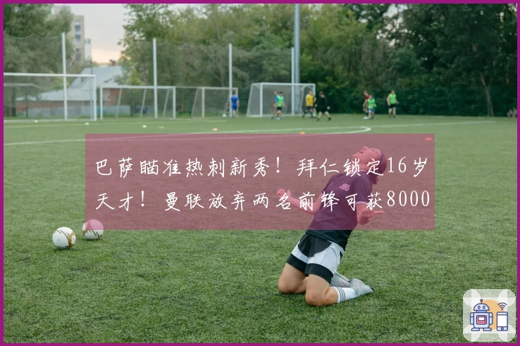 巴萨瞄准热刺新秀！拜仁锁定16岁天才！曼联放弃两名前锋可获8000万转会费