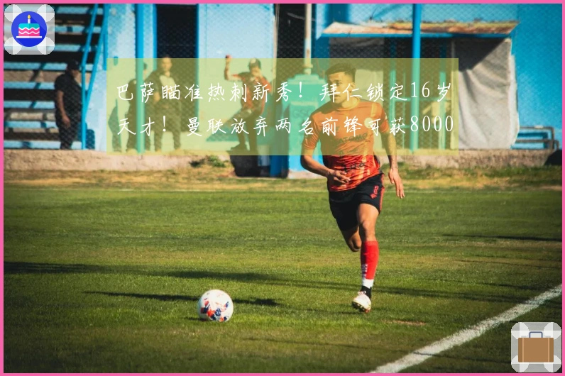 巴萨瞄准热刺新秀！拜仁锁定16岁天才！曼联放弃两名前锋可获8000万转会费