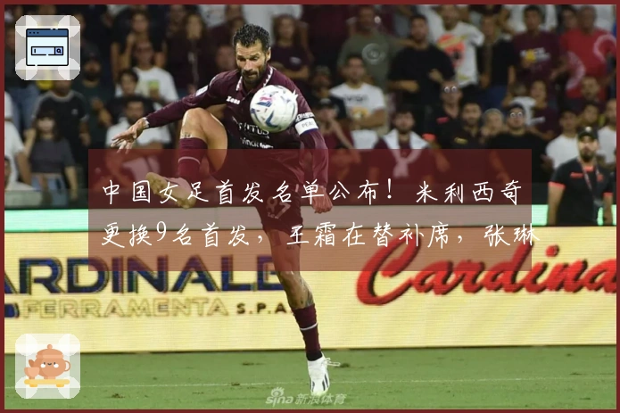 中国女足首发名单公布！米利西奇更换9名首发，王霜在替补席，张琳艳领衔出场