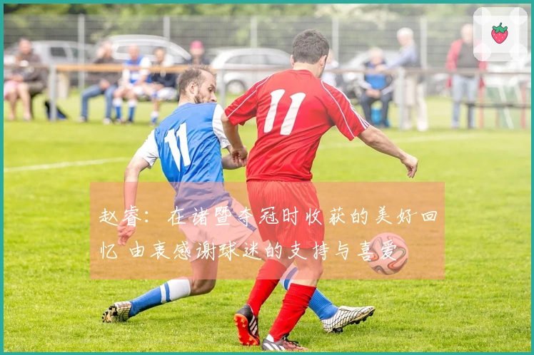 赵睿：在诸暨夺冠时收获的美好回忆 由衷感谢球迷的支持与喜爱