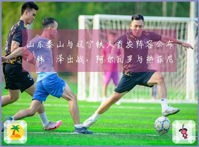 山东泰山与辽宁铁人首发阵容公布，韩镕泽出战，阿尔瓦罗与热菲尼奥迎来首秀！