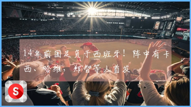 14年前国足负于西班牙！阵中有卡西、哈维，郑智等人首发