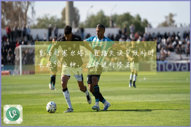 皇马对塞尔塔：直播失误导致补时长达50分钟，后续进行修正！
