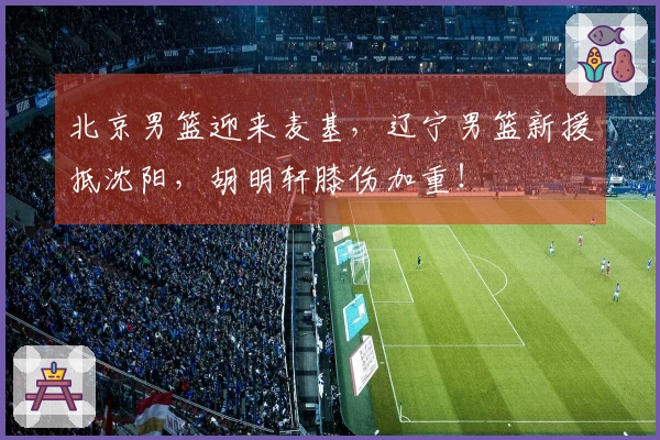 北京男篮迎来麦基，辽宁男篮新援抵沈阳，胡明轩膝伤加重！