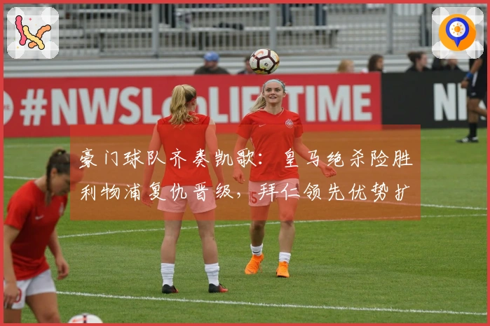 豪门球队齐奏凯歌：皇马绝杀险胜利物浦复仇晋级，拜仁领先优势扩大至14分