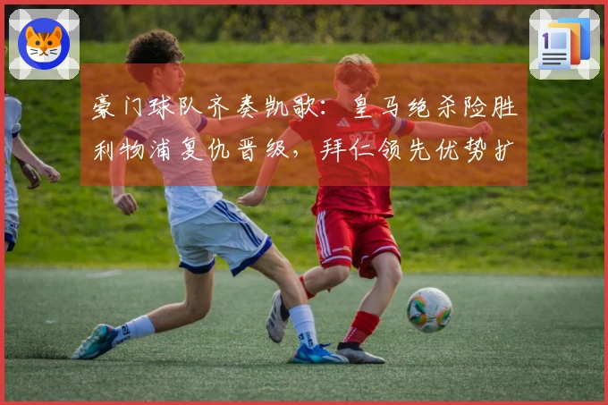 豪门球队齐奏凯歌：皇马绝杀险胜利物浦复仇晋级，拜仁领先优势扩大至14分