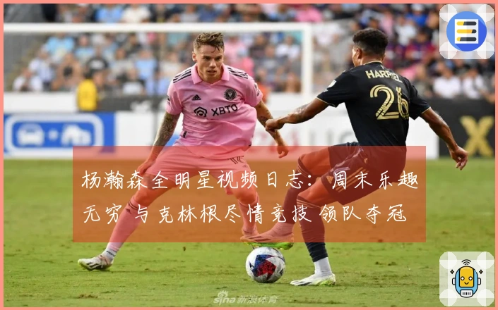 杨瀚森全明星视频日志：周末乐趣无穷 与克林根尽情竞技 领队夺冠