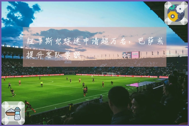 纽卡斯尔球迷申请超万名，巴萨或提升客队票额