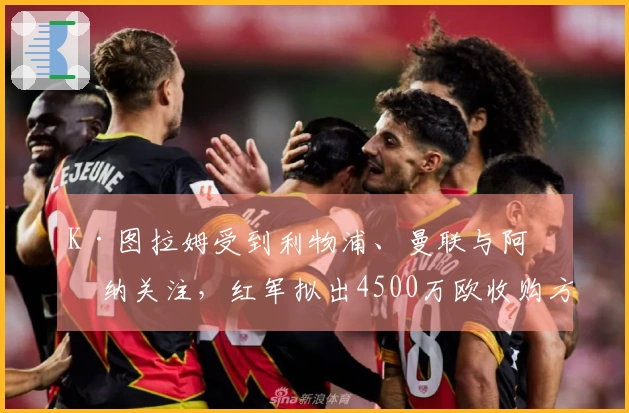 K·图拉姆受到利物浦、曼联与阿森纳关注，红军拟出4500万欧收购方案