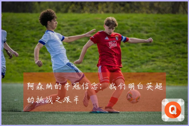阿森纳的夺冠信念：我们明白英超的挑战之艰辛