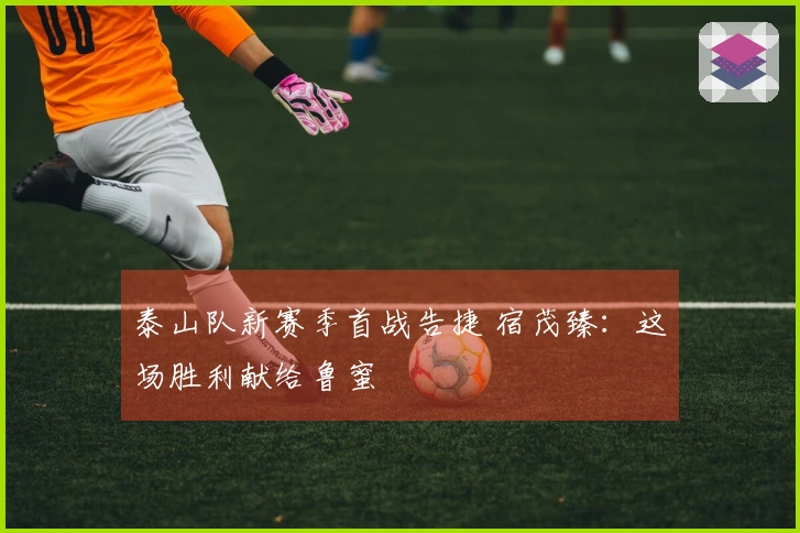 泰山队新赛季首战告捷 宿茂臻：这场胜利献给鲁蜜