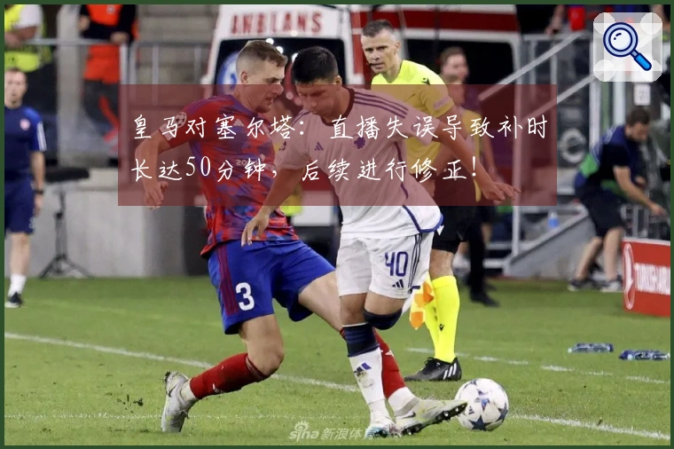 皇马对塞尔塔：直播失误导致补时长达50分钟，后续进行修正！