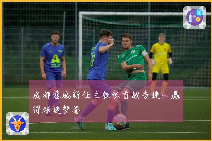 成都蓉城新任主教练首战告捷,赢得球迷赞誉